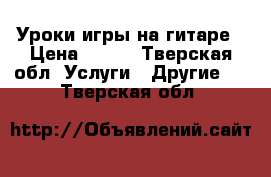 Уроки игры на гитаре › Цена ­ 350 - Тверская обл. Услуги » Другие   . Тверская обл.